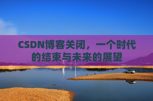 CSDN博客关闭,一个时代的结束与未来的展望